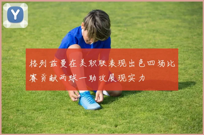 格列兹曼在美职联表现出色四场比赛贡献两球一助攻展现实力