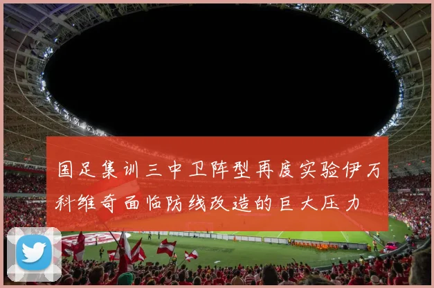 国足集训三中卫阵型再度实验伊万科维奇面临防线改造的巨大压力
