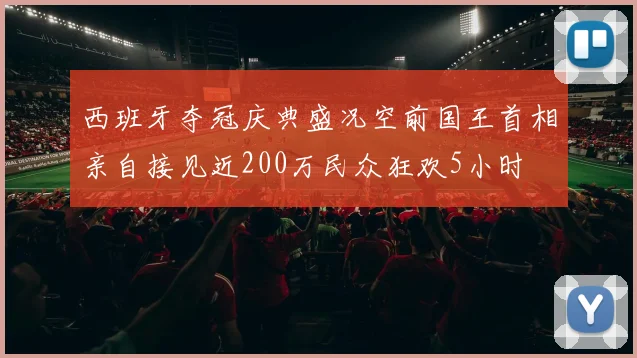 西班牙夺冠庆典盛况空前国王首相亲自接见近200万民众狂欢5小时